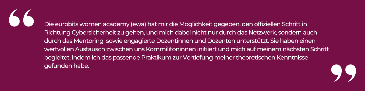 Die eurobits women academy (ewa) hat mir die Möglichkeit gegeben, den offiziellen Schritt in Richtung Cybersicherheit zu gehen, und mich dabei nicht nur durch das Netzwerk, sondern auch durch das Mentoring sowie engagierte Dozentinnen und Dozenten unterstützt.